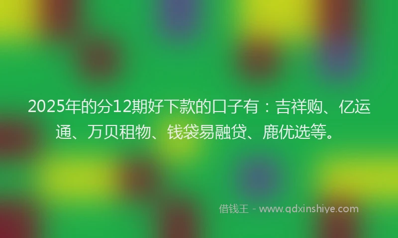 2025年的分12期好下款的口子有：吉祥购、亿运通、万贝租物、钱袋易融贷、鹿优选等。