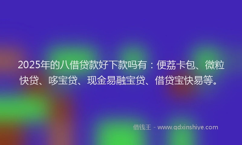 2025年的八借贷款好下款吗有：便荔卡包、微粒快贷、哆宝贷、现金易融宝贷、借贷宝快易等。
