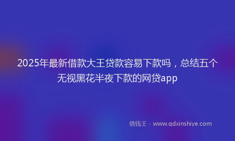 2025年最新借款大王贷款容易下款吗，总结五个无视黑花半夜下款的网贷app
