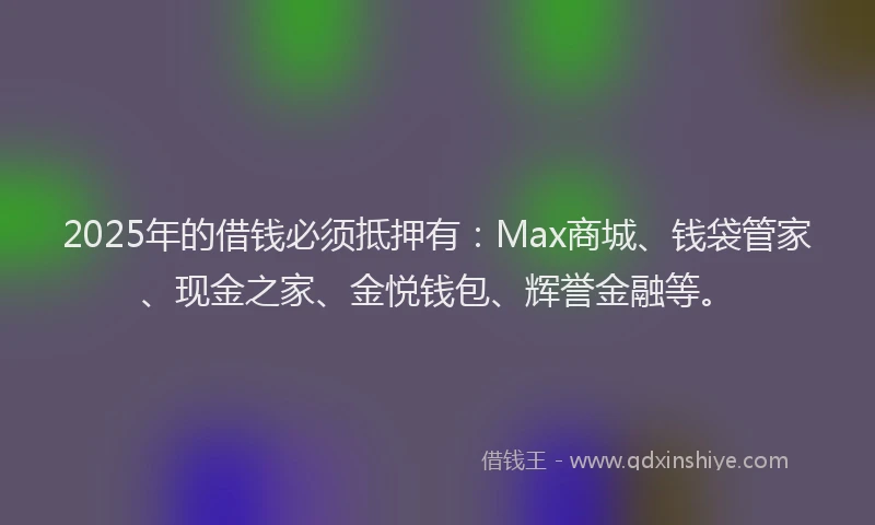2025年的借钱必须抵押有：Max商城、钱袋管家、现金之家、金悦钱包、辉誉金融等。