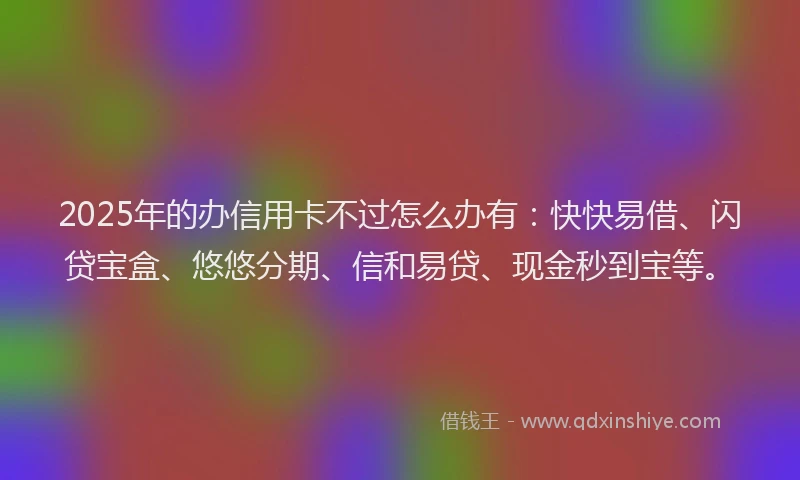 2025年的办信用卡不过怎么办有：快快易借、闪贷宝盒、悠悠分期、信和易贷、现金秒到宝等。