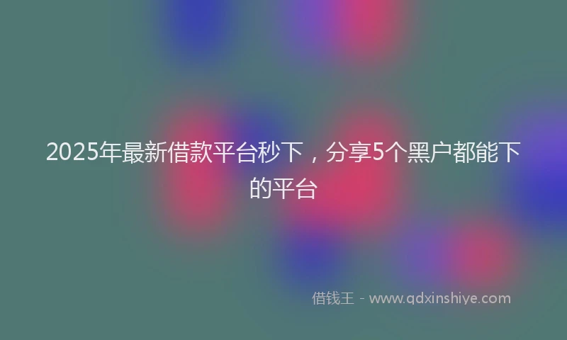 2025年最新借款平台秒下，分享5个黑户都能下的平台