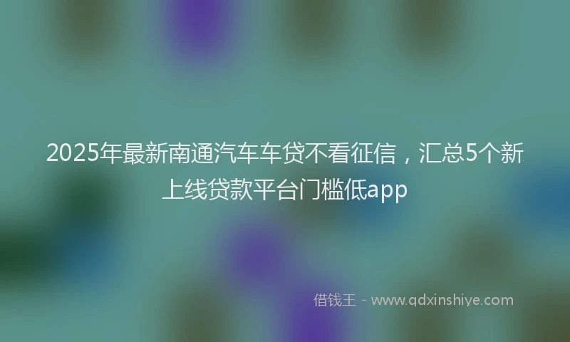 2025年最新南通汽车车贷不看征信，汇总5个新上线贷款平台门槛低app