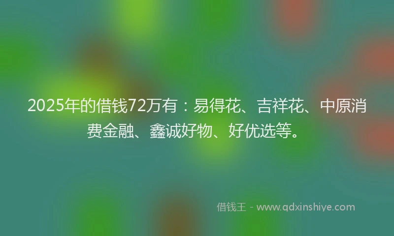 2025年的借钱72万有：易得花、吉祥花、中原消费金融、鑫诚好物、好优选等。