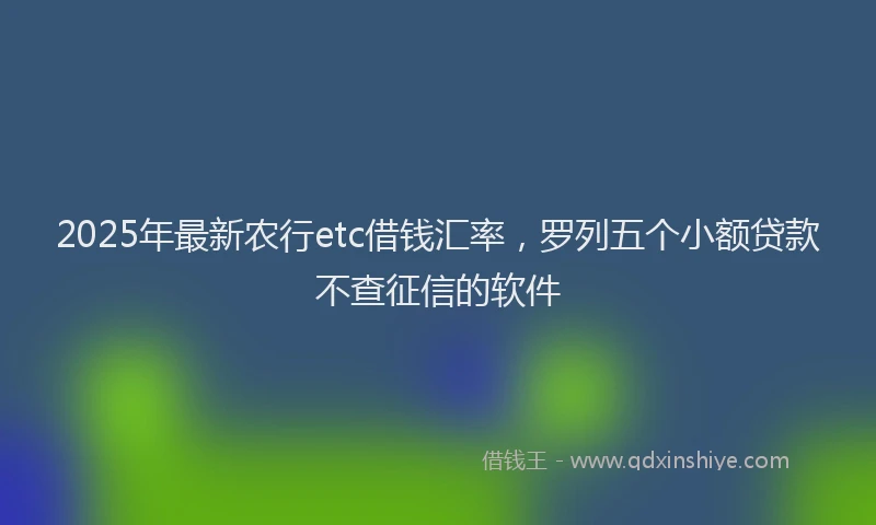 2025年最新农行etc借钱汇率，罗列五个小额贷款不查征信的软件