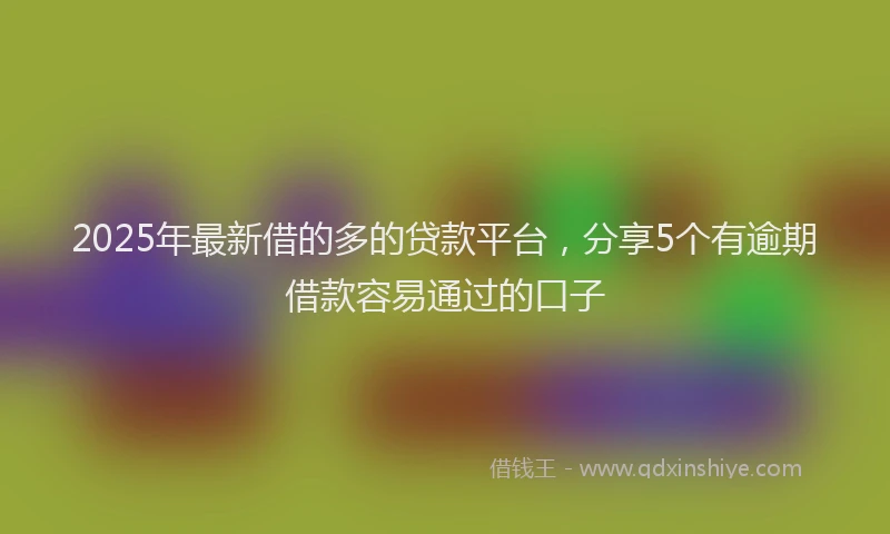 2025年最新借的多的贷款平台，分享5个有逾期借款容易通过的口子