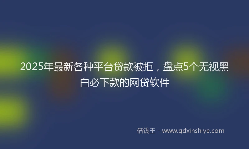 2025年最新各种平台贷款被拒，盘点5个无视黑白必下款的网贷软件