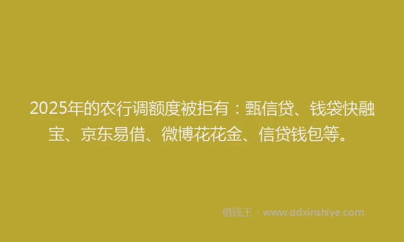 2025年的农行调额度被拒有：甄信贷、钱袋快融宝、京东易借、微博花花金、信贷钱包等。