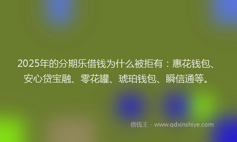 2025年的分期乐借钱为什么被拒有：惠花钱包、安心贷宝融、零花罐、琥珀钱包、瞬信通等。