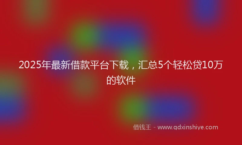 2025年最新借款平台下载，汇总5个轻松贷10万的软件