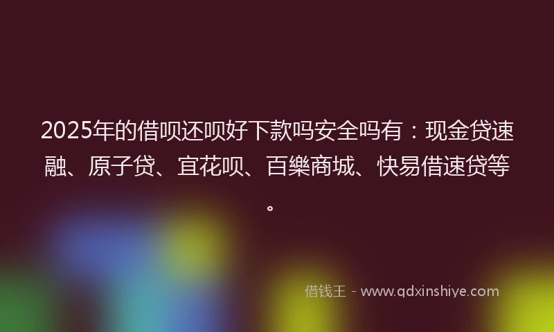 2025年的借呗还呗好下款吗安全吗有：现金贷速融、原子贷、宜花呗、百樂商城、快易借速贷等。