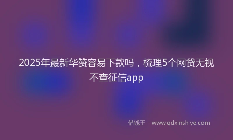 2025年最新华赞容易下款吗，梳理5个网贷无视不查征信app