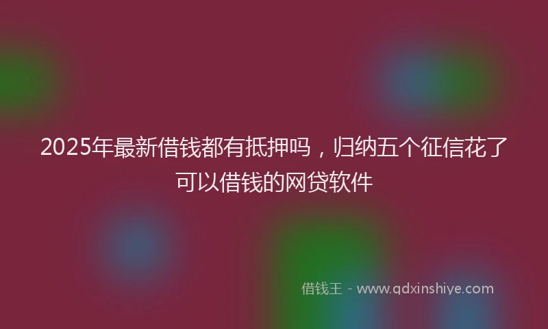 2025年最新借钱都有抵押吗，归纳五个征信花了可以借钱的网贷软件