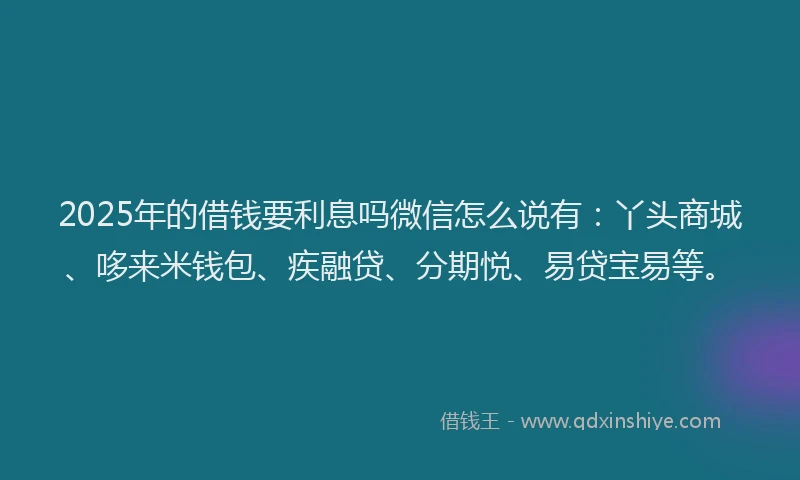 2025年的借钱要利息吗微信怎么说有：丫头商城、哆来米钱包、疾融贷、分期悦、易贷宝易等。