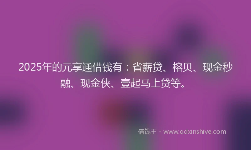 2025年的元享通借钱有：省薪贷、榕贝、现金秒融、现金侠、壹起马上贷等。