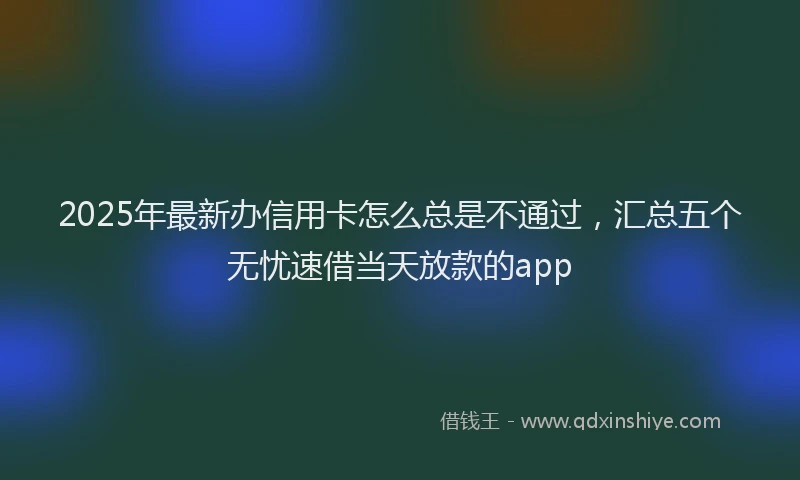 2025年最新办信用卡怎么总是不通过，汇总五个无忧速借当天放款的app