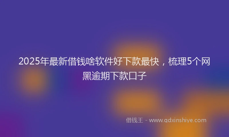 2025年最新借钱啥软件好下款最快，梳理5个网黑逾期下款口子