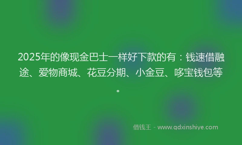 2025年的像现金巴士一样好下款的有：钱速借融途、爱物商城、花豆分期、小金豆、哆宝钱包等。
