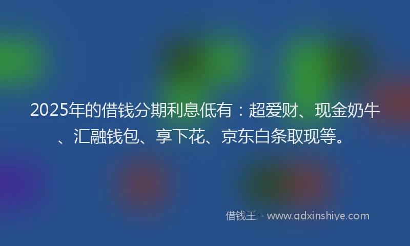 2025年的借钱分期利息低有：超爱财、现金奶牛、汇融钱包、享下花、京东白条取现等。