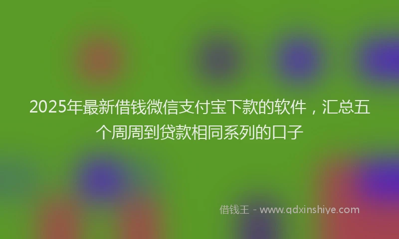 2025年最新借钱微信支付宝下款的软件，汇总五个周周到贷款相同系列的口子