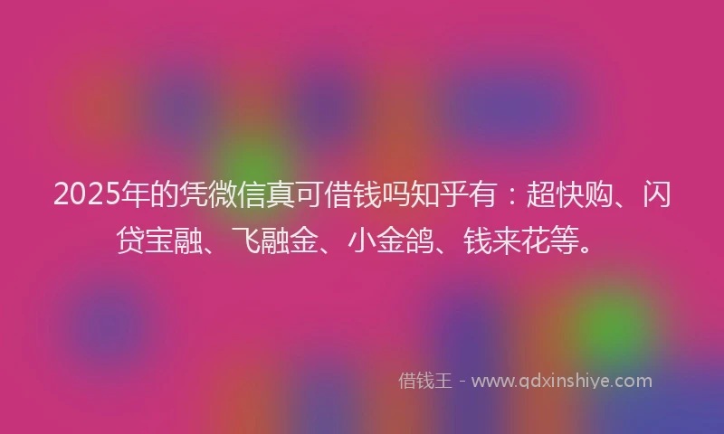 2025年的凭微信真可借钱吗知乎有：超快购、闪贷宝融、飞融金、小金鸽、钱来花等。