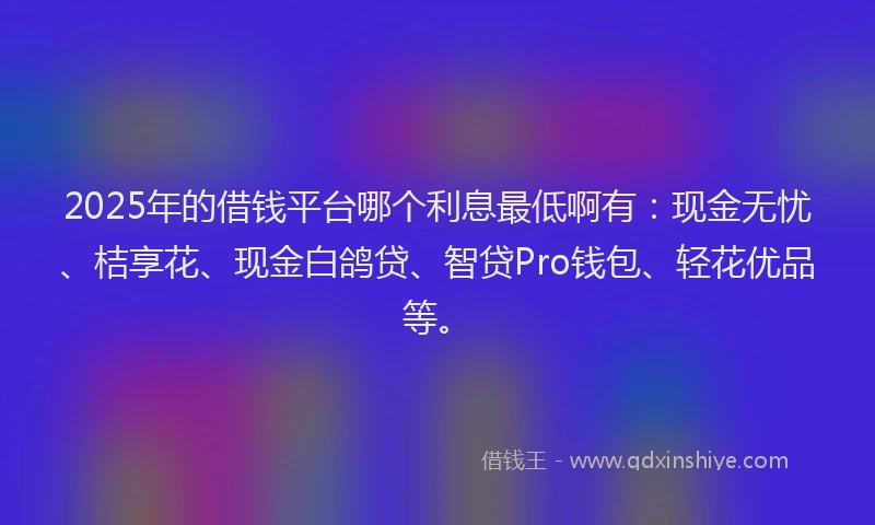 2025年的借钱平台哪个利息最低啊有：现金无忧、桔享花、现金白鸽贷、智贷Pro钱包、轻花优品等。