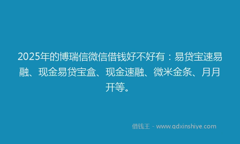 2025年的博瑞信微信借钱好不好有：易贷宝速易融、现金易贷宝盒、现金速融、微米金条、月月开等。