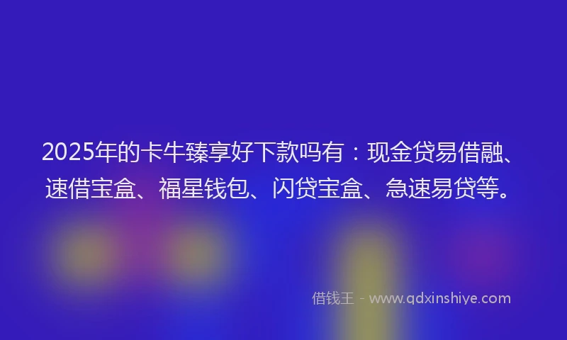 2025年的卡牛臻享好下款吗有：现金贷易借融、速借宝盒、福星钱包、闪贷宝盒、急速易贷等。