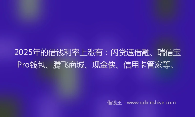 2025年的借钱利率上涨有：闪贷速借融、瑞信宝Pro钱包、腾飞商城、现金侠、信用卡管家等。