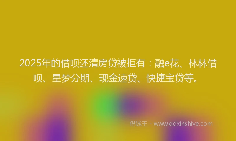 2025年的借呗还清房贷被拒有：融e花、林林借呗、星梦分期、现金速贷、快捷宝贷等。