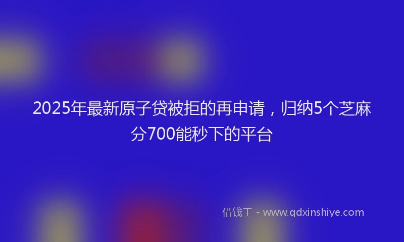 2025年最新原子贷被拒的再申请，归纳5个芝麻分700能秒下的平台