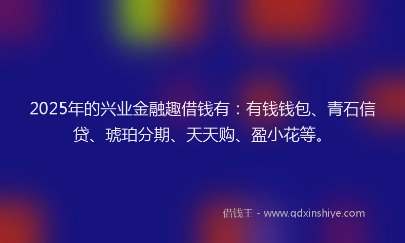 2025年的兴业金融趣借钱有：有钱钱包、青石信贷、琥珀分期、天天购、盈小花等。