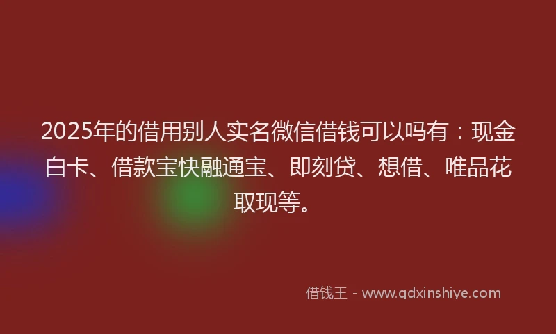 2025年的借用别人实名微信借钱可以吗有：现金白卡、借款宝快融通宝、即刻贷、想借、唯品花取现等。