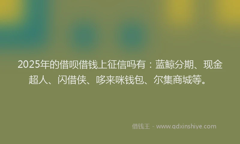 2025年的借呗借钱上征信吗有：蓝鲸分期、现金超人、闪借侠、哆来咪钱包、尔集商城等。