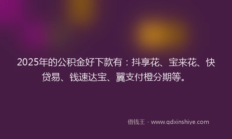 2025年的公积金好下款有：抖享花、宝来花、快贷易、钱速达宝、翼支付橙分期等。