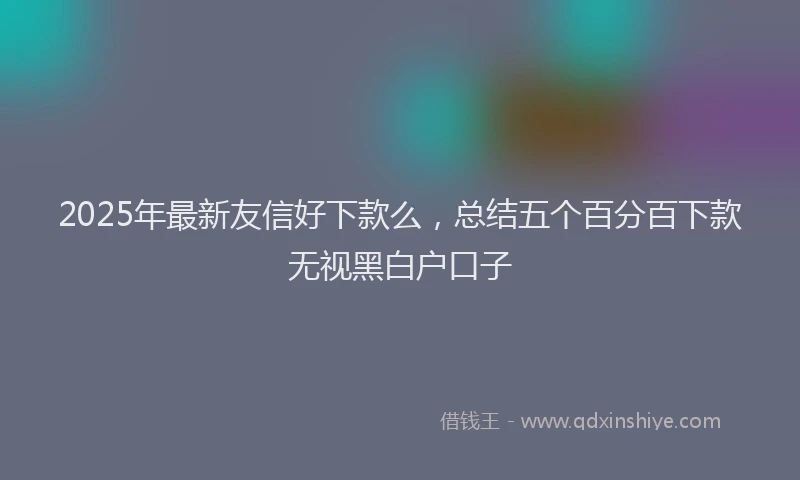 2025年最新友信好下款么，总结五个百分百下款无视黑白户口子