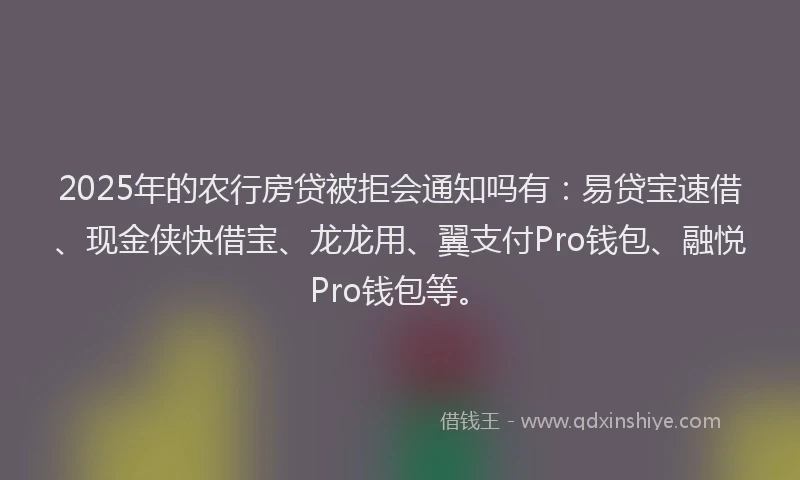 2025年的农行房贷被拒会通知吗有：易贷宝速借、现金侠快借宝、龙龙用、翼支付Pro钱包、融悦Pro钱包等。