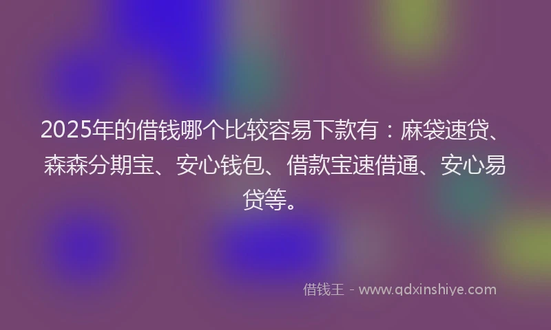 2025年的借钱哪个比较容易下款有：麻袋速贷、森森分期宝、安心钱包、借款宝速借通、安心易贷等。