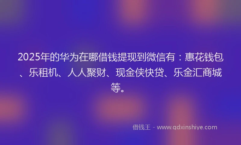 2025年的华为在哪借钱提现到微信有：惠花钱包、乐租机、人人聚财、现金侠快贷、乐金汇商城等。