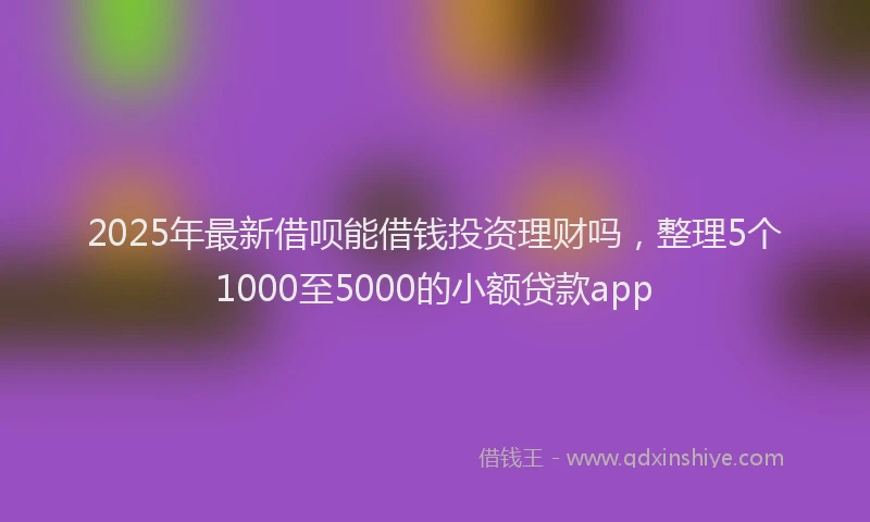 2025年最新借呗能借钱投资理财吗，整理5个1000至5000的小额贷款app