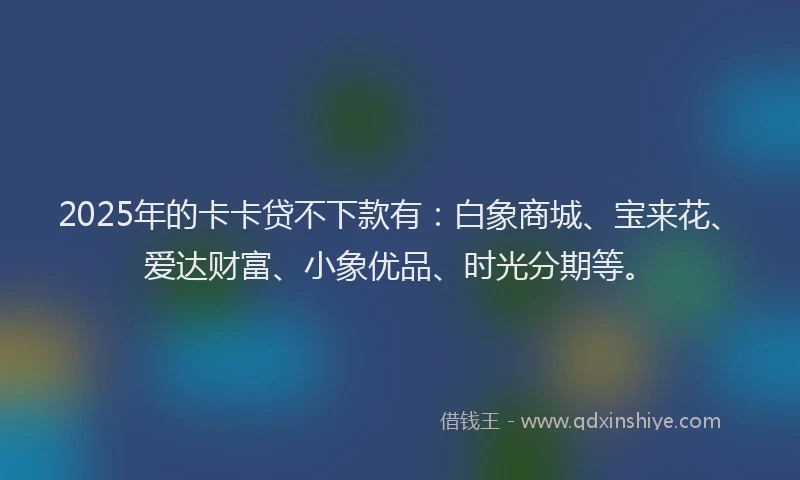 2025年的卡卡贷不下款有：白象商城、宝来花、爱达财富、小象优品、时光分期等。