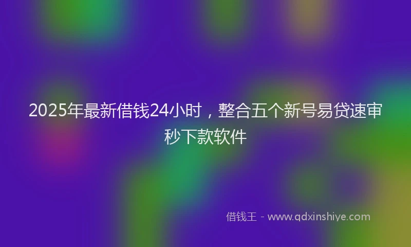 2025年最新借钱24小时，整合五个新号易贷速审秒下款软件