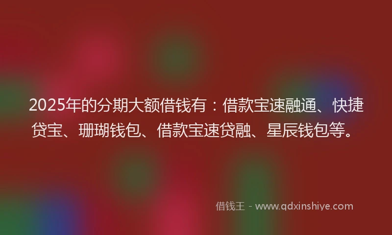 2025年的分期大额借钱有：借款宝速融通、快捷贷宝、珊瑚钱包、借款宝速贷融、星辰钱包等。