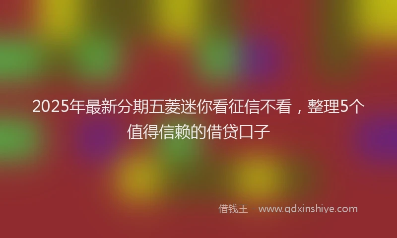 2025年最新分期五菱迷你看征信不看，整理5个值得信赖的借贷口子