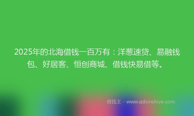 2025年的北海借钱一百万有：洋葱速贷、易融钱包、好居客、恒创商城、借钱快易借等。