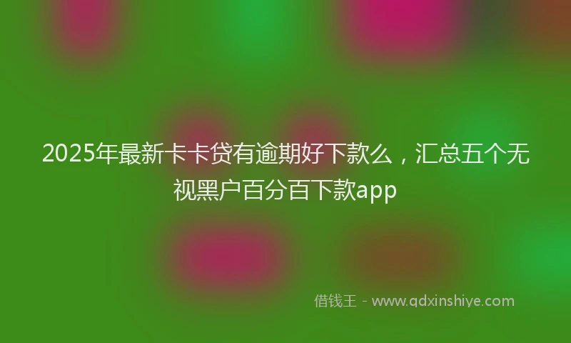 2025年最新卡卡贷有逾期好下款么，汇总五个无视黑户百分百下款app