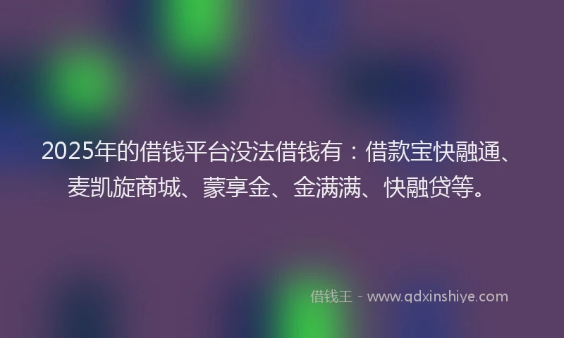 2025年的借钱平台没法借钱有：借款宝快融通、麦凯旋商城、蒙享金、金满满、快融贷等。