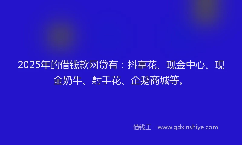 2025年的借钱款网贷有：抖享花、现金中心、现金奶牛、射手花、企鹅商城等。