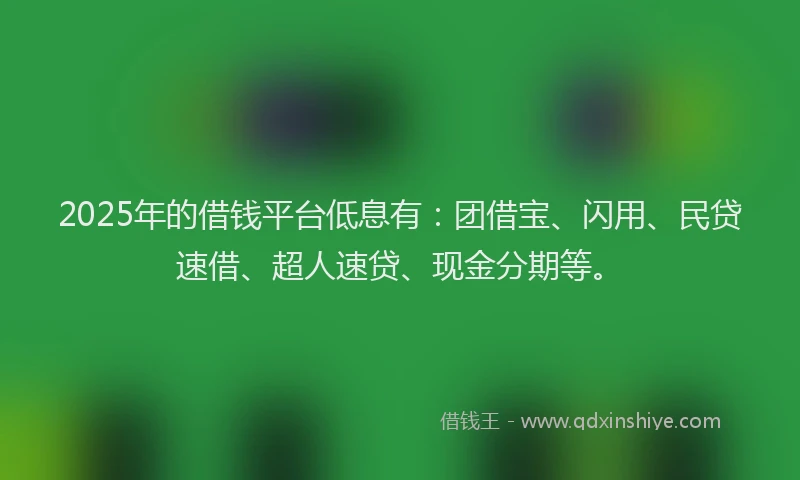 2025年的借钱平台低息有：团借宝、闪用、民贷速借、超人速贷、现金分期等。