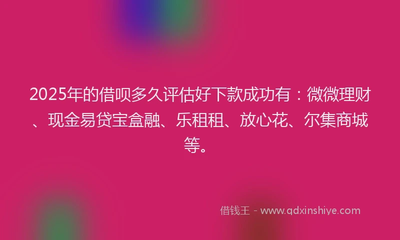 2025年的借呗多久评估好下款成功有：微微理财、现金易贷宝盒融、乐租租、放心花、尔集商城等。